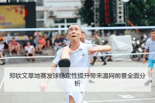 郑钦文草地赛发球稳定性提升带来温网前景全面分析