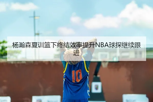 杨瀚森夏训篮下终结效率提升NBA球探继续跟进