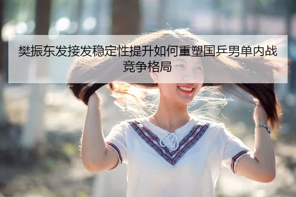 樊振东发接发稳定性提升如何重塑国乒男单内战竞争格局
